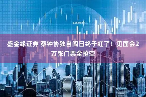 盛金缘证券 蔡钟协独自闯日终于红了！见面会2万张门票全抢空