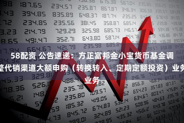 58配资 公告速递：方正富邦金小宝货币基金调整代销渠道大额申购（转换转入、定期定额投资）业务