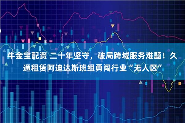 牛金宝配资 二十年坚守，破局跨域服务难题！久通租赁阿迪达斯班组勇闯行业“无人区”