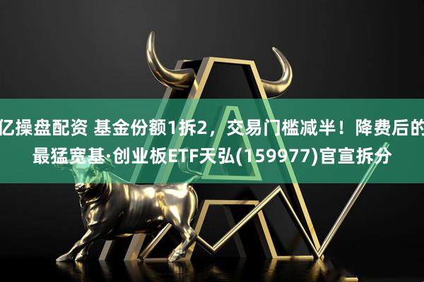 亿操盘配资 基金份额1拆2，交易门槛减半！降费后的最猛宽基·创业板ETF天弘(159977)官宣拆分
