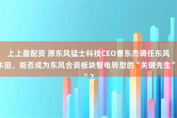 上上盈配资 原东风猛士科技CEO曹东杰调任东风本田，能否成为东风合资板块智电转型的“关键先生”？