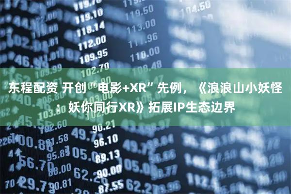 东程配资 开创“电影+XR”先例，《浪浪山小妖怪：妖你同行XR》拓展IP生态边界