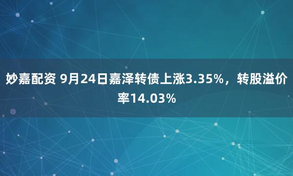 妙嘉配资 9月24日嘉泽转债上涨3.35%，转股溢价率14.03%
