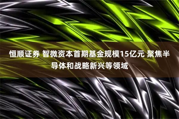 恒顺证券 智微资本首期基金规模15亿元 聚焦半导体和战略新兴等领域