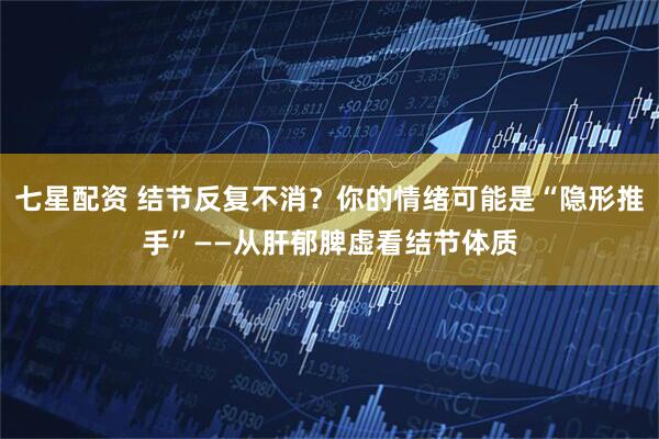 七星配资 结节反复不消？你的情绪可能是“隐形推手”——从肝郁脾虚看结节体质