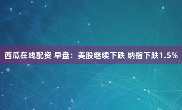西瓜在线配资 早盘：美股继续下跌 纳指下跌1.5%