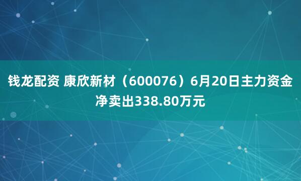 钱龙配资 康欣新材（600076）6月20日主力资金净卖出338.80万元