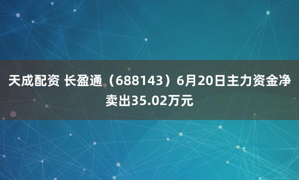天成配资 长盈通（688143）6月20日主力资金净卖出35.02万元