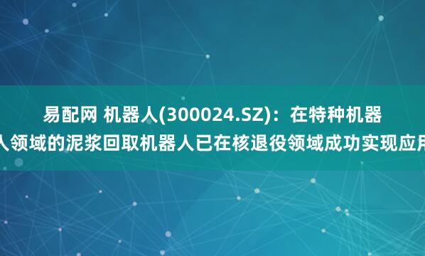 易配网 机器人(300024.SZ)：在特种机器人领域的泥浆回取机器人已在核退役领域成功实现应用
