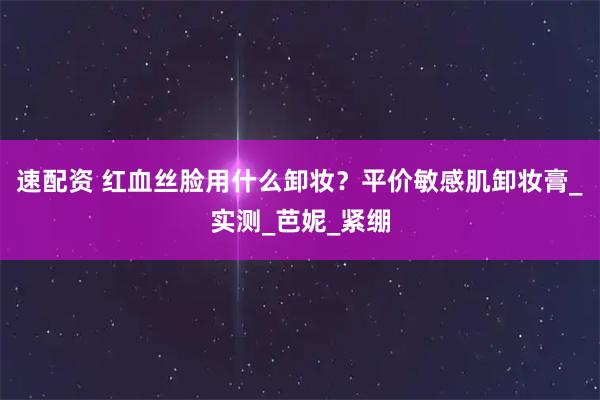 速配资 红血丝脸用什么卸妆？平价敏感肌卸妆膏_实测_芭妮_紧绷