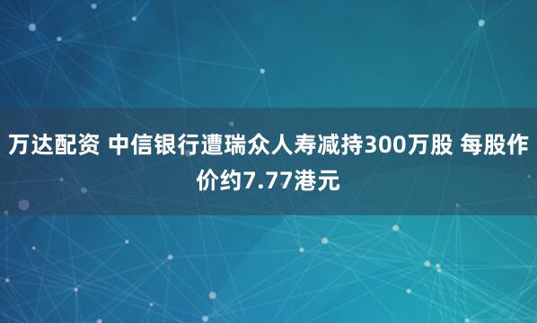 万达配资 中信银行遭瑞众人寿减持300万股 每股作价约7.77港元