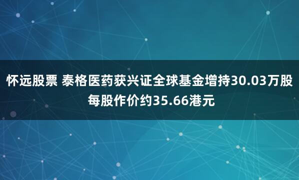 怀远股票 泰格医药获兴证全球基金增持30.03万股 每股作价约35.66港元