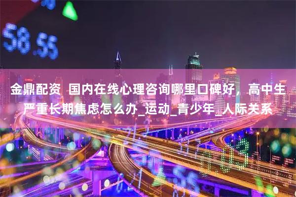 金鼎配资  国内在线心理咨询哪里口碑好，高中生严重长期焦虑怎么办_运动_青少年_人际关系