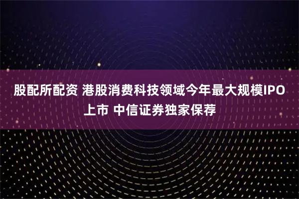 股配所配资 港股消费科技领域今年最大规模IPO上市 中信证券独家保荐