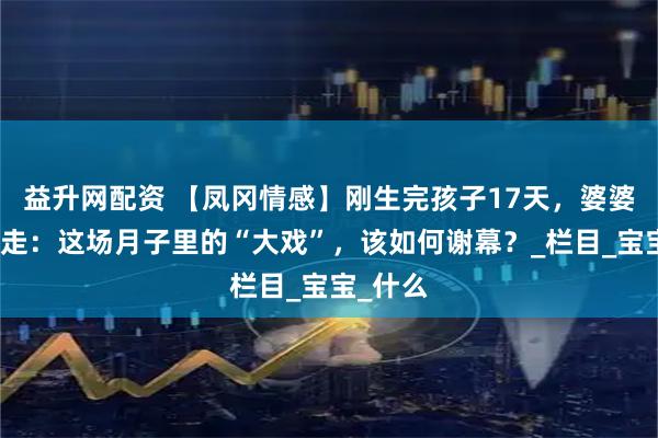 益升网配资 【凤冈情感】刚生完孩子17天，婆婆哭着要走：这场月子里的“大戏”，该如何谢幕？_栏目_宝宝_什么