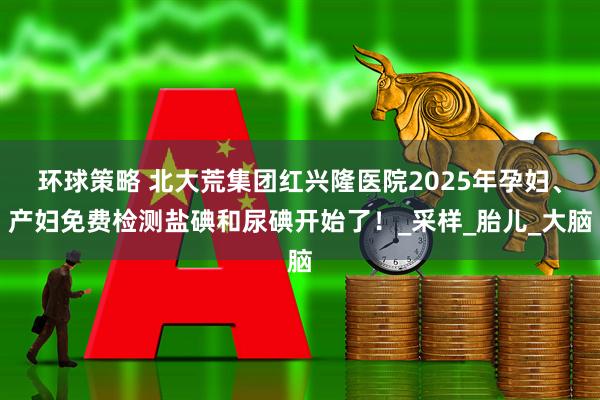 环球策略 北大荒集团红兴隆医院2025年孕妇、产妇免费检测盐碘和尿碘开始了！_采样_胎儿_大脑