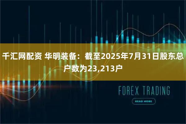 千汇网配资 华明装备：截至2025年7月31日股东总户数为23,213户