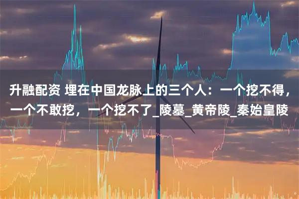 升融配资 埋在中国龙脉上的三个人：一个挖不得，一个不敢挖，一个挖不了_陵墓_黄帝陵_秦始皇陵